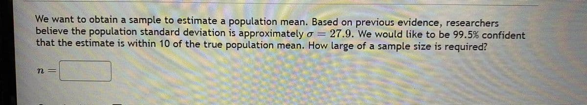 We want to obtain a sample to estimate a population mean. Based on previous evidence, researchers
believe the population standard deviation is approximately o = 27.9. We would like to be 99.5% confident
that the estimate is within 10 of the true population mean. How large of a sample size is required?
S
n=