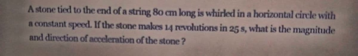 A stone tied to the end of a string 80 cm long is whirled in a horizontal circle with
a constant speed. If the stone makes 14 revolutions in 25 s, what is the magnitude
and direction of acceleration of the stone ?
