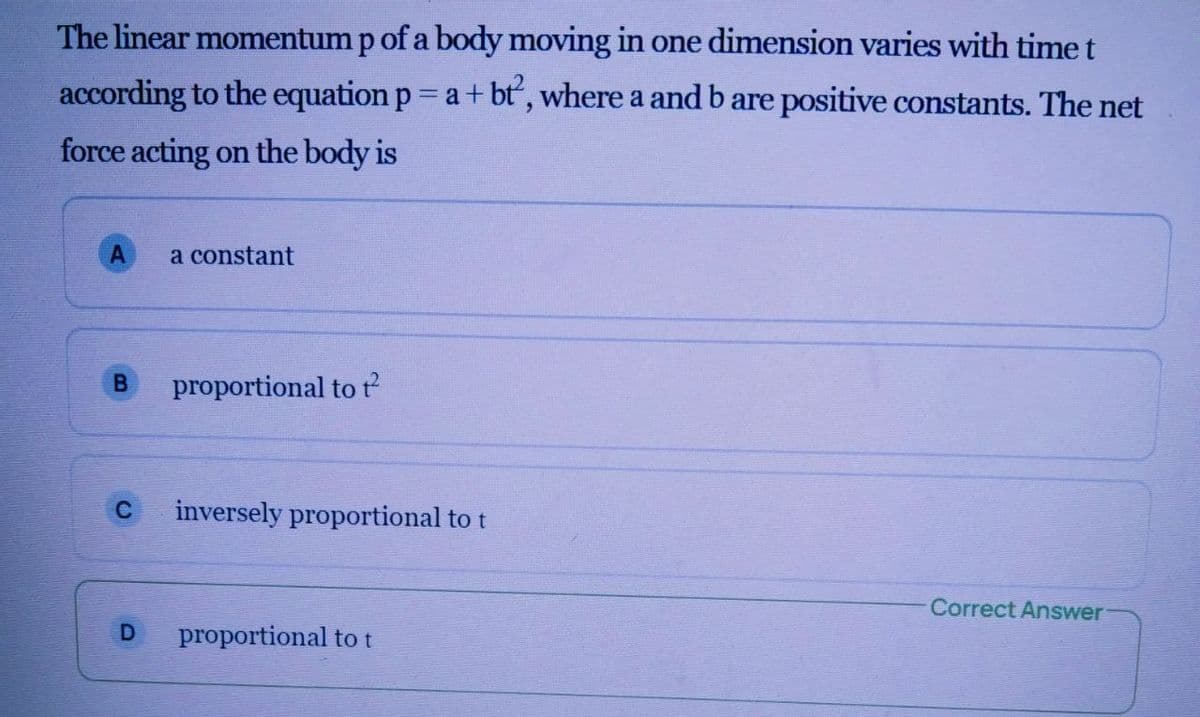 The linear momentum p of a body moving in one dimension varies with time t
according to the equation p a+ bt, where a and b are positive constants. The net
force acting on the body is
a constant
proportional to t
inversely proportional to t
Correct Answer
proportional to t
