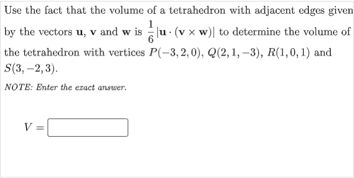 Use the fact that the volume of a tetrahedron with adjacent edges given
1
by the vectors u, v and w is u· (v x w)| to determine the volume of
the tetrahedron with vertices P(-3, 2,0), Q(2,1, –3), R(1,0, 1) and
S(3, -2, 3).
NOTE: Enter the eract answer.

