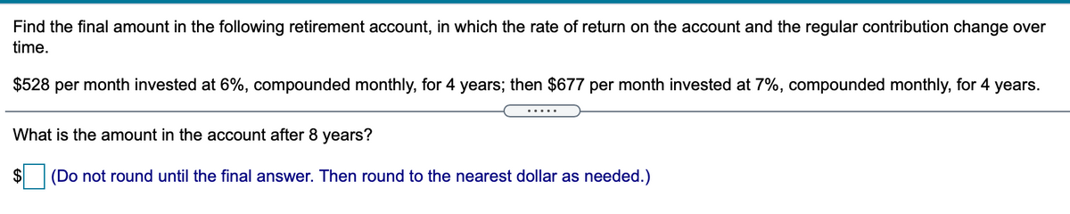 Find the final amount in the following retirement account, in which the rate of return on the account and the regular contribution change over
time.
$528 per month invested at 6%, compounded monthly, for 4 years; then $677 per month invested at 7%, compounded monthly, for 4
years.
.....
What is the amount in the account after 8 years?
$
(Do not round until the final answer. Then round to the nearest dollar as needed.)
