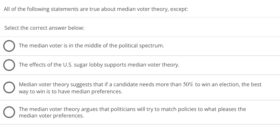 All of the following statements are true about median voter theory, except:
Select the correct answer below:
The median voter is in the middle of the political spectrum.
The effects of the U.S. sugar lobby supports median voter theory.
Median voter theory suggests that if a candidate needs more than 50% to win an election, the best
way to win is to have median preferences.
The median voter theory argues that politicians will try to match policies to what pleases the
median voter preferences.
