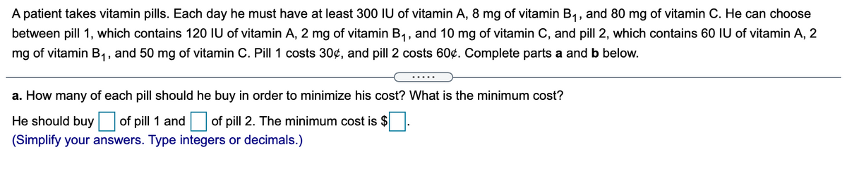 A patient takes vitamin pills. Each day he must have at least 300 IU of vitamin A, 8 mg of vitamin B1, and 80 mg of vitamin C. He can choose
between pill 1, which contains 120 IU of vitamin A, 2 mg of vitamin B1, and 10 mg of vitamin C, and pill 2, which contains 60 IU of vitamin A, 2
mg of vitamin B1, and 50 mg of vitamin C. Pill 1 costs 30¢, and pill 2 costs 60¢. Complete parts a and b below.
.....
a. How many of each pill should he buy in order to minimize his cost? What is the minimum cost?
He should buy
of pill 1 and of pill 2. The minimum cost is $
(Simplify your answers. Type integers or decimals.)
