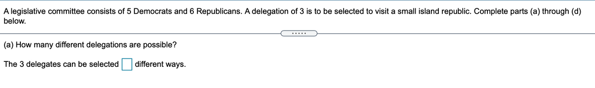 A legislative committee consists of 5 Democrats and 6 Republicans. A delegation of 3 is to be selected to visit a small island republic. Complete parts (a) through (d)
below.
.....
(a) How many different delegations are possible?
The 3 delegates can be selected
different ways.
