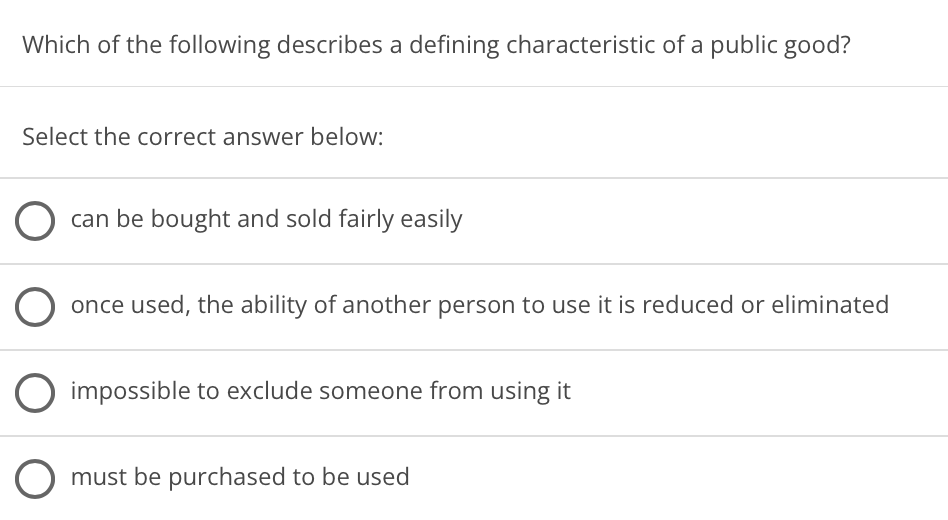 Which of the following describes a defining characteristic of a public good?
Select the correct answer below:
can be bought and sold fairly easily
once used, the ability of another person to use it is reduced or eliminated
impossible to exclude someone from using it
O must be purchased to be used
