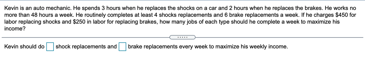 Kevin is an auto mechanic. He spends 3 hours when he replaces the shocks on a car and 2 hours when he replaces the brakes. He works no
more than 48 hours a week. He routinely completes at least 4 shocks replacements and 6 brake replacements a week. If he charges $450 for
labor replacing shocks and $250 in labor for replacing brakes, how many jobs of each type should he complete a week to maximize his
income?
.....
Kevin should do
shock replacements and
brake replacements every week to maximize his weekly income.
