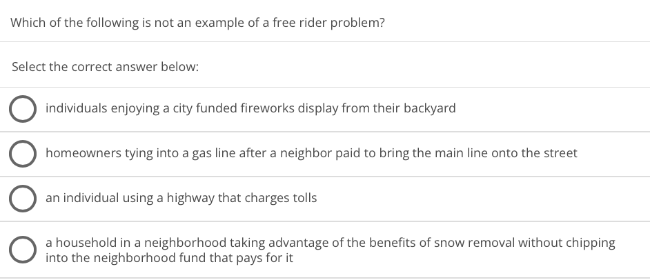 Which of the following is not an example of a free rider problem?
Select the correct answer below:
individuals enjoying a city funded fireworks display from their backyard
homeowners tying into a gas line after a neighbor paid to bring the main line onto the street
an individual using a highway that charges tolls
a household in a neighborhood taking advantage of the benefits of snow removal without chipping
into the neighborhood fund that pays for it
