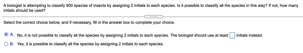 A biologist is attempting to classify 900 species of insects by assigning 2 initials to each species. Is it possible to classify all the species in this way? If not, how many
initials should be used?
.....
Select the correct choice below, and if necessary, fill in the answer box to complete your choice.
A. No, it is not possible to classify all the species by assigning 2 initials to each species. The biologist should use at least
initials instead.
O B. Yes, it is possible to classify all the species by assigning 2 initials to each species.
