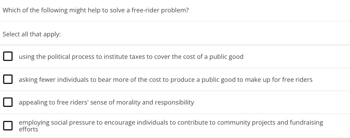 Which of the following might help to solve a free-rider problem?
Select all that apply:
using the political process to institute taxes to cover the cost of a public good
asking fewer individuals to bear more of the cost to produce a public good to make up for free riders
appealing to free riders' sense of morality and responsibility
employing social pressure to encourage individuals to contribute to community projects and fundraising
efforts
