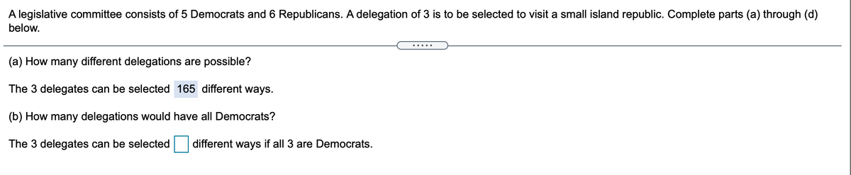 A legislative committee consists of 5 Democrats and 6 Republicans. A delegation of 3 is to be selected to visit a small island republic. Complete parts (a) through (d)
below.
.....
(a) How many different delegations are possible?
The 3 delegates can be selected 165 different ways.
(b) How many delegations would have all Democrats?
The 3 delegates can be selected
different ways if all 3 are Democrats.
