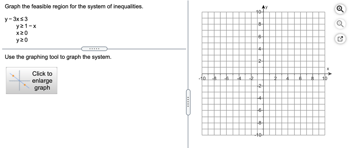 Graph the feasible region for the system of inequalities.
40-
Q
y- 3x<3
y21-x
8-
X20
y 20
6-
4-
Use the graphing tool to graph the system.
2-
Click to
enlarge
graph
10
-2
10
2-
-4-
-6-
-8-
40
.....

