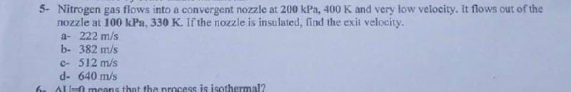 5- Nitrogen gas flows into a convergent nozzle at 200 kPa, 400 K and very low velocity. It flows out of the
nozzle at 100 kPa, 330 K. If the nozzle is insulated, find the exit velocity.
a- 222 m/s
b- 382 m/s
c- 512 m/s
d- 640 m/s
AU-0 means that the process is isothermal?
