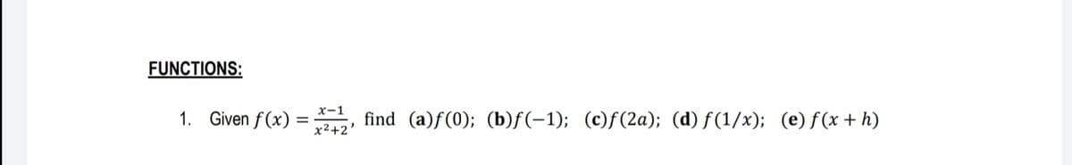 FUNCTIONS:
x-1
1. Given f (x) =
find (a)f(0); (b)f(-1); (c)f(2a); (d) f(1/x); (e)f(x + h)
x2+2
