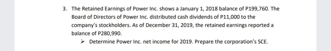 3. The Retained Earnings of Power Inc. shows a January 1, 2018 balance of P199,760. The
Board of Directors of Power Inc. distributed cash dividends of P11,000 to the
company's stockholders. As of December 31, 2019, the retained earnings reported a
balance of P280,990.
> Determine Power Inc. net income for 2019. Prepare the corporation's SCE.

