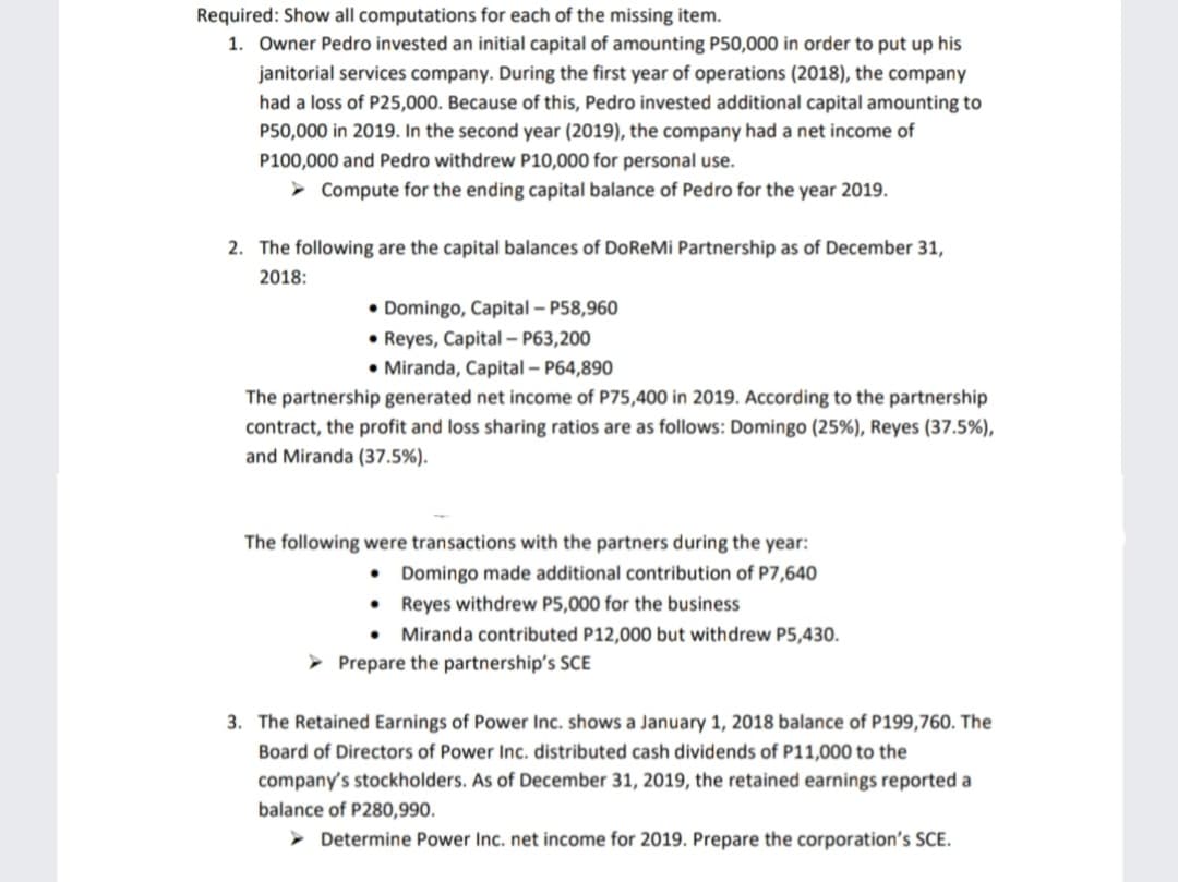 Required: Show all computations for each of the missing item.
1. Owner Pedro invested an initial capital of amounting P50,000 in order to put up his
janitorial services company. During the first year of operations (2018), the company
had a loss of P25,000. Because of this, Pedro invested additional capital amounting to
P50,000 in 2019. In the second year (2019), the company had a net income of
P100,000 and Pedro withdrew P10,000 for personal use.
> Compute for the ending capital balance of Pedro for the year 2019.
2. The following are the capital balances of DoReMi Partnership as of December 31,
2018:
• Domingo, Capital – P58,960
• Reyes, Capital - P63,200
• Miranda, Capital – P64,890
The partnership generated net income of P75,400 in 2019. According to the partnership
contract, the profit and loss sharing ratios are as follows: Domingo (25%), Reyes (37.5%),
and Miranda (37.5%).
The following were transactions with the partners during the year:
• Domingo made additional contribution of P7,640
• Reyes withdrew P5,000 for the business
• Miranda contributed P12,000 but withdrew P5,430.
Prepare the partnership's SCE
3. The Retained Earnings of Power Inc. shows a January 1, 2018 balance of P199,760. The
Board of Directors of Power Inc. distributed cash dividends of P11,000 to the
company's stockholders. As of December 31, 2019, the retained earnings reported a
balance of P280,990.
Determine Power Inc. net income for 2019. Prepare the corporation's SCE.
