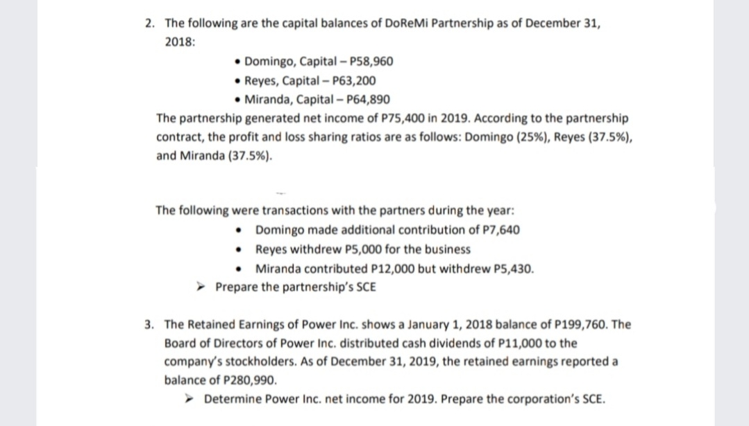 2. The following are the capital balances of DoReMi Partnership as of December 31,
2018:
• Domingo, Capital – P58,960
• Reyes, Capital – P63,200
• Miranda, Capital – P64,890
The partnership generated net income of P75,400 in 2019. According to the partnership
contract, the profit and loss sharing ratios are as follows: Domingo (25%), Reyes (37.5%),
and Miranda (37.5%).
The following were transactions with the partners during the year:
• Domingo made additional contribution of P7,640
Reyes withdrew P5,000 for the business
Miranda contributed P12,000 but withdrew P5,430.
Prepare the partnership's SCE
3. The Retained Earnings of Power Inc. shows a January 1, 2018 balance of P199,760. The
Board of Directors of Power Inc. distributed cash dividends of P11,000 to the
company's stockholders. As of December 31, 2019, the retained earnings reported a
balance of P280,990.
Determine Power Inc. net income for 2019. Prepare the corporation's SCE.
