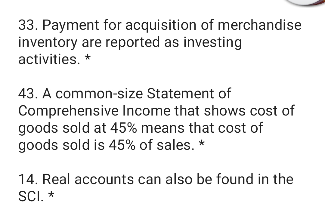 33. Payment for acquisition of merchandise
inventory are reported as investing
activities. *
43. A common-size Statement of
Comprehensive Income that shows cost of
goods sold at 45% means that cost of
goods sold is 45% of sales. *
14. Real accounts can also be found in the
SCI. *

