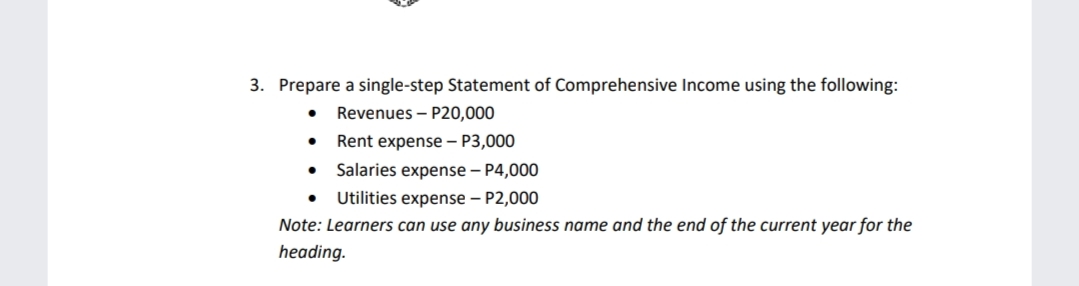 3. Prepare a single-step Statement of Comprehensive Income using the following:
Revenues – P20,000
Rent expense – P3,000
• Salaries expense – P4,0000
Utilities expense – P2,000
Note: Learners can use any business name and the end of the current year for the
heading.
