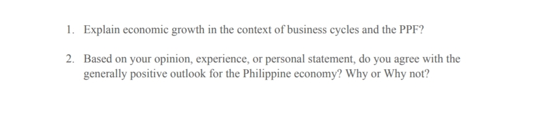 1. Explain economic growth in the context of business cycles and the PPF?
2. Based on your opinion, experience, or personal statement, do you agree with the
generally positive outlook for the Philippine economy? Why or Why not?
