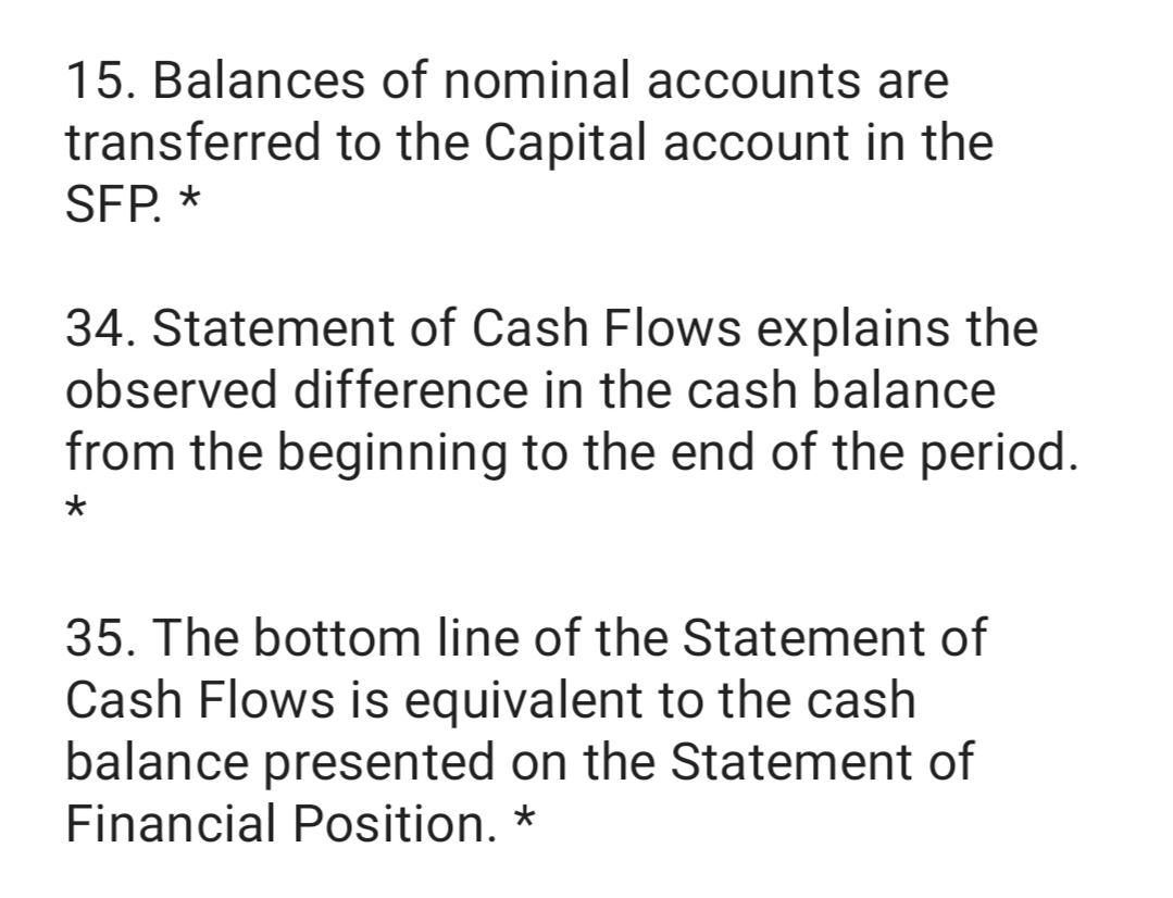 15. Balances of nominal accounts are
transferred to the Capital account in the
SFP. *
34. Statement of Cash Flows explains the
observed difference in the cash balance
from the beginning to the end of the period.
35. The bottom line of the Statement of
Cash Flows is equivalent to the cash
balance presented on the Statement of
Financial Position. *
