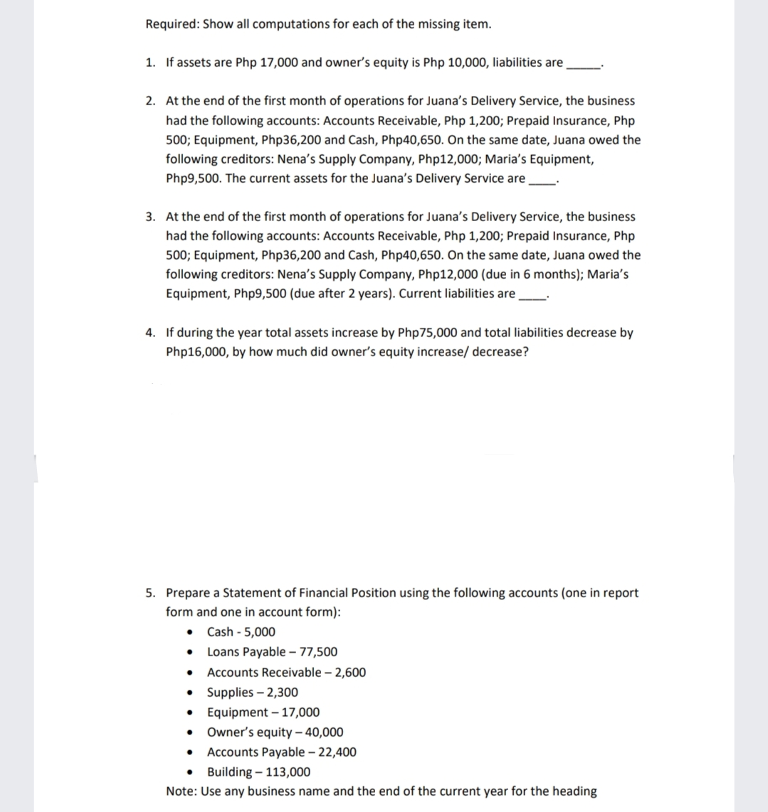 Required: Show all computations for each of the missing item.
1. If assets are Php 17,000 and owner's equity is Php 10,000, liabilities are
2. At the end of the first month of operations for Juana's Delivery Service, the business
had the following accounts: Accounts Receivable, Php 1,200; Prepaid Insurance, Php
500; Equipment, Php36,200 and Cash, Php40,650. On the same date, Juana owed the
following creditors: Nena's Supply Company, Php12,000; Maria's Equipment,
Php9,500. The current assets for the Juana's Delivery Service are
3. At the end of the first month of operations for Juana's Delivery Service, the business
had the following accounts: Accounts Receivable, Php 1,200; Prepaid Insurance, Php
500; Equipment, Php36,200 and Cash, Php40,650. On the same date, Juana owed the
following creditors: Nena's Supply Company, Php12,000 (due in 6 months); Maria's
Equipment, Php9,500 (due after 2 years). Current liabilities are
4. If during the year total assets increase by Php75,000 and total liabilities decrease by
Php16,000, by how much did owner's equity increase/ decrease?
5. Prepare a Statement of Financial Position using the following accounts (one in report
form and one in account form):
Cash - 5,000
Loans Payable – 77,500
Accounts Receivable – 2,600
• Supplies – 2,300
Equipment – 17,000
Owner's equity – 40,000
Accounts Payable – 22,400
• Building – 113,000
Note: Use any business name and the end of the current year for the heading
