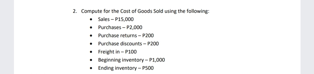 2. Compute for the Cost of Goods Sold using the following:
• Sales – P15,000
Purchases – P2,000
Purchase returns – P200
• Purchase discounts – P200
• Freight in – P100
• Beginning inventory – P1,000
• Ending inventory – P500
