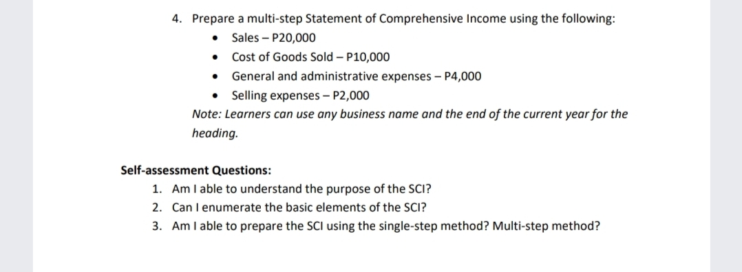 4. Prepare a multi-step Statement of Comprehensive Income using the following:
Sales – P20,000
• Cost of Goods Sold – P10,000
General and administrative expenses – P4,000
Selling expenses – P2,000
Note: Learners can use any business name and the end of the current year for the
heading.
Self-assessment Questions:
1. Am I able to understand the purpose of the SCI?
2. Can I enumerate the basic elements of the SCI?
3. Am I able to prepare the SCI using the single-step method? Multi-step method?
