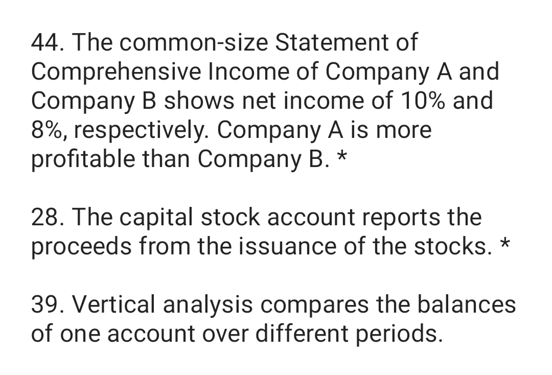 44. The common-size Statement of
Comprehensive Income of Company A and
Company B shows net income of 10% and
8%, respectively. Company A is more
profitable than Company B. *
28. The capital stock account reports the
proceeds from the issuance of the stocks. *
39. Vertical analysis compares the balances
of one account over different periods.
