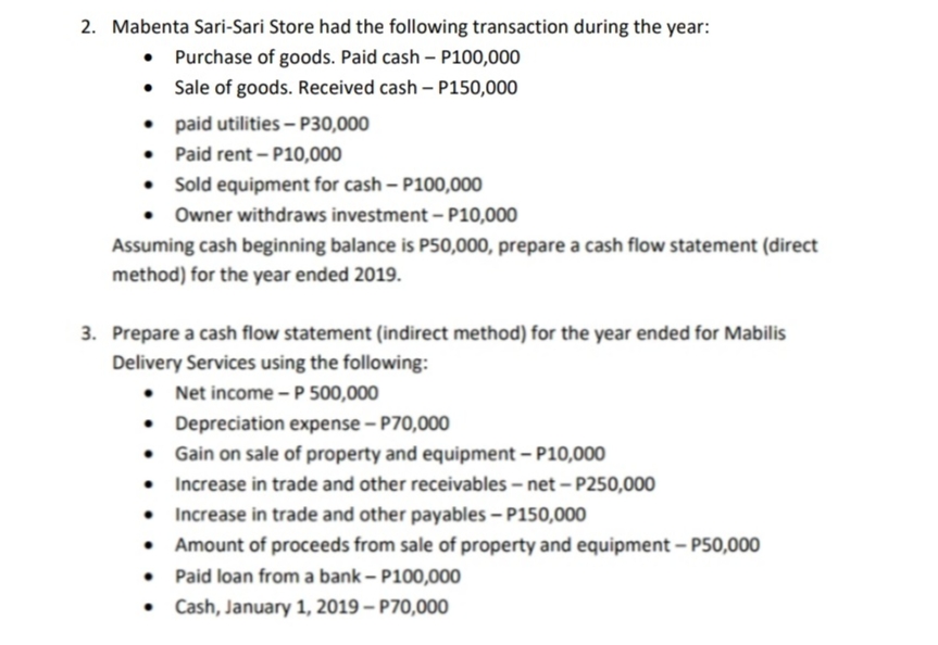 2. Mabenta Sari-Sari Store had the following transaction during the year:
• Purchase of goods. Paid cash – P100,000
Sale of goods. Received cash – P150,000
• paid utilities – P30,000
• Paid rent - P10,000
• Sold equipment for cash – P100,000
• Owner withdraws investment – P10,000
Assuming cash beginning balance is P50,000, prepare a cash flow statement (direct
method) for the year ended 2019.
3. Prepare a cash flow statement (indirect method) for the year ended for Mabilis
Delivery Services using the following:
• Net income - P 500,000
• Depreciation expense – P70,000
• Gain on sale of property and equipment – P10,000
• Increase in trade and other receivables – net – P250,000
• Increase in trade and other payables – P150,000
• Amount of proceeds from sale of property and equipment – P50,000
• Paid loan from a bank – P100,000
Cash, January 1, 2019 – P70,000
