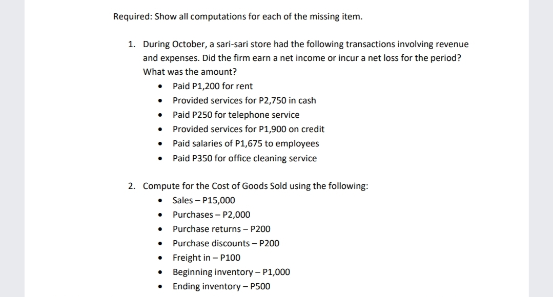 Required: Show all computations for each of the missing item.
1. During October, a sari-sari store had the following transactions involving revenue
and expenses. Did the firm earn a net income or incur a net loss for the period?
What was the amount?
Paid P1,200 for rent
Provided services for P2,750 in cash
Paid P250 for telephone service
Provided services for P1,900 on credit
Paid salaries of P1,675 to employees
Paid P350 for office cleaning service
2. Compute for the Cost of Goods Sold using the following:
Sales – P15,000
Purchases – P2,000
Purchase returns – P200
Purchase discounts – P200
Freight in - P100
• Beginning inventory – P1,000
• Ending inventory – P500
