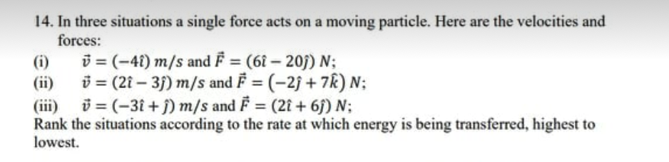 14. In three situations a single force acts on a moving particle. Here are the velocities and
forces:
i = (-41) m/s and F = (6î – 20j) N;
(ii)
(i)
i= (21 – 3f) m/s and F = (-2j + 7R) N;
(iii) i = (-31 + j) m/s and F = (2iî + 6f) N;
Rank the situations according to the rate at which energy is being transferred, highest to
lowest.
