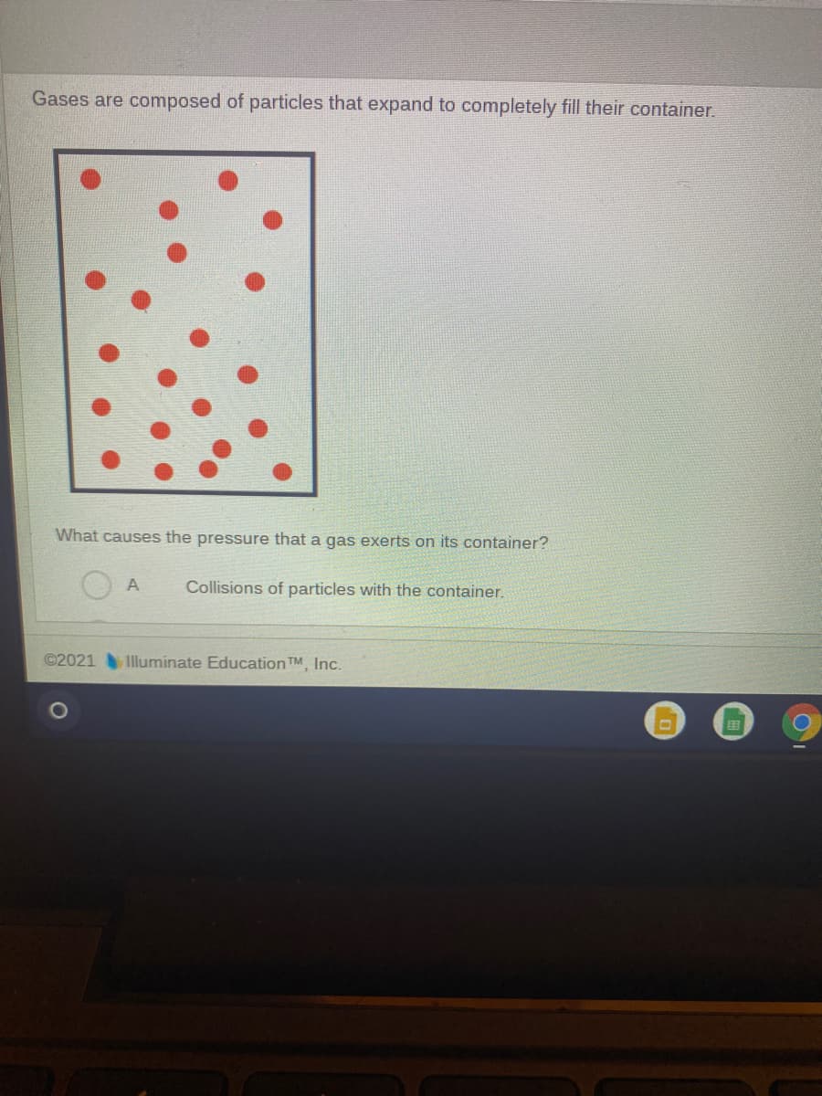 Gases are composed of particles that expand to completely fill their container.
What causes the pressure that a gas exerts on its container?
Collisions of particles with the container.
©2021 Iluminate Education TM, Inc.
