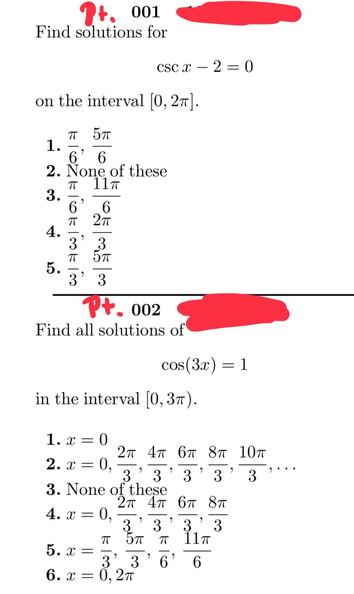 +. 001
Find solutions for
on the interval [0, 2π].
π 5π
6' 6
2. None of these
1.
4
3.
4.
5.
ㅠ
TOOK TOOK 100
6
ㅠ
3
11T
2π
6
3
3
002
Find all solutions of
5.x =
6. x =
cscx - 2 = 0
in the interval [0, 3π).
1. x = 0
2п 4п 6п 8п 10п
2.x = = 0,
2
3 3
3
3
3. None of these
4. x = 0,
ㅠ
cos(3x) = 1
logero
2п 4п 6п
5π π
2
3' 3
0, 2π
2
3 3
3
6
2
8п
3
11п
6