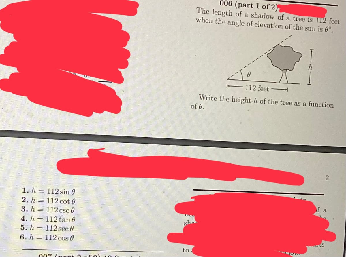 1. h
112 sin 0
2. h
112 cot 0
3. h=112 csc 0
112 tan 0
112 sec 0
112 cos 0
4. h
5. h
6. h
007 (ont
to
006 (part 1 of 2)
The length of a shadow of a tree is 112 feet
when the angle of elevation of the sun is 0°.
112 feet
Write the height h of the tree as a function
of 0.
MDOW
2
of a