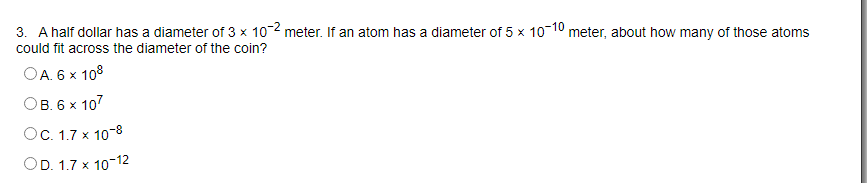 3. A half dollar has a diameter of 3 x 102 meter. If an atom has a diameter of 5 x 10-10 meter, about how many of those atoms
could fit across the diameter of the coin?
OA. 6 x 108
Ов. 6х 107
OC. 1.7 x 10-8
OD. 1.7 x 10-12
