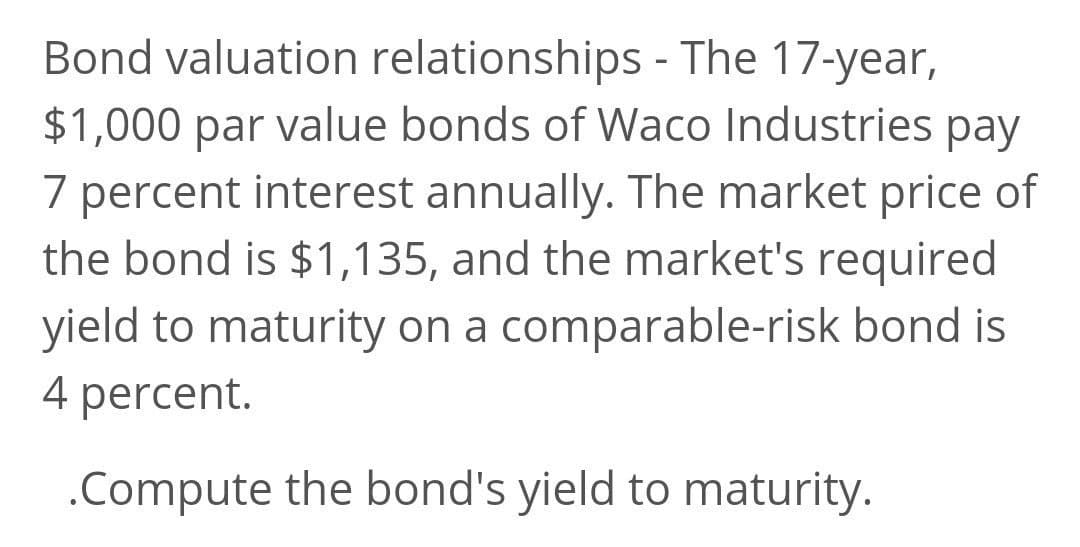 Bond valuation relationships - The 17-year,
$1,000 par value bonds of Waco Industries pay
7 percent interest annually. The market price of
the bond is $1,135, and the market's required
yield to maturity on a comparable-risk bond is
4 percent.
.Compute the bond's yield to maturity.
