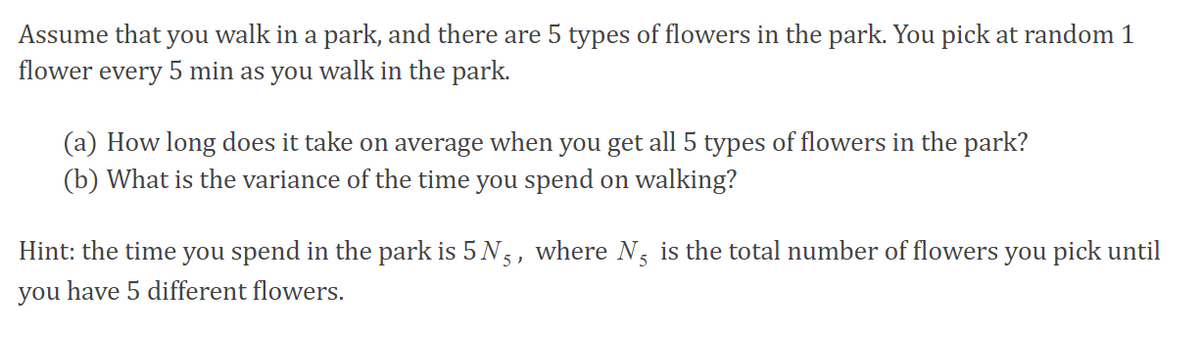 Assume that you walk in a park, and there are 5 types of flowers in the park. You pick at random 1
flower every 5 min as you walk in the park.
(a) How long does it take on average when you get all 5 types of flowers in the park?
(b) What is the variance of the time you spend on walking?
Hint: the time you spend in the park is 5 N,, where N, is the total number of flowers you pick until
you have 5 different flowers.
