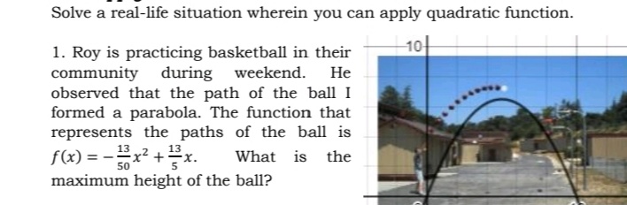 Solve a real-life situation wherein you can apply quadratic function.
10-
1. Roy is practicing basketball in their
community
observed that the path of the ball I
formed a parabola. The function that
represents the paths of the ball is
f(x) =
during weekend. He
13
13x
+
What is the
50
maximum height of the ball1?
