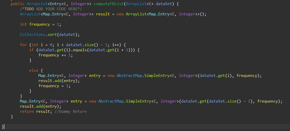 public ArrayList<Entry<E, Integer>> computeFDList(ArrayList<E> dataSet) {
/*TODO ADD YOUR CODE HERE*/
ArrayList<Map. Entry<E, Integer>> result = new ArrayList<Map.Entry<E, Integer>>();
int frequency = 1;
Collections.sort(dataSet);
for (int i = 0; i < dataSet.size() - 1; i++) {
if (dataSet.get(i).equals(dataSet.get(i + 1))) {
frequency += 1;
}
else {
Map. Entry<E, Integer> entry = new AbstractMap.SimpleEntry<E, Integer>(dataSet.get(i), frequency);
result.add(entry);
frequency = 1;
}
}
Map. Entry<E, Integer> entry = new AbstractMap.SimpleEntry<E, Integer>(dataSet.get(dataSet.size() - 1), frequency);
result.add(entry);
return result; //Dummy Return
}
