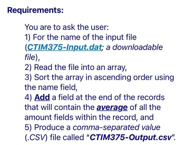 Requirements:
You are to ask the user:
1) For the name of the input file
(CTIM375-Input.dat; a downloadable
file),
2) Read the file into an array,
3) Sort the array in ascending order using
the name field,
4) Add a field at the end of the records
that will contain the average of all the
amount fields within the record, and
5) Produce a comma-separated value
(.CSV) file called "CTIM375-Output.csv".
