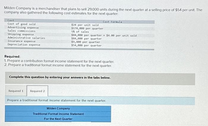 Milden Company is a merchandiser that plans to sell 29,000 units during the next quarter at a selling price of $54 per unit. The
company also gathered the following cost estimates for the next quarter:
Cost
Cost of good sold
Advertising expense
Sales commissions
Shipping expense
Administrative salaries
Insurance expense
Depreciation expense
Cost Formula
$24 per unit sold.
$174,000 per quarter.
5% of sales
$84,000 per quarter + $4.00 per unit sold
$84,000 per quarter.
$9,400 per quarter
$54,000 per quarter
Required:
1. Prepare a contribution format income statement for the next quarter.
2. Prepare a traditional format income statement for the next quarter.
Complete this question by entering your answers in the tabs below.
Required 1 Required 2
Prepare a traditional format income statement for the next quarter.
Milden Company
Traditional Format Income Statement
For the Next Quarter