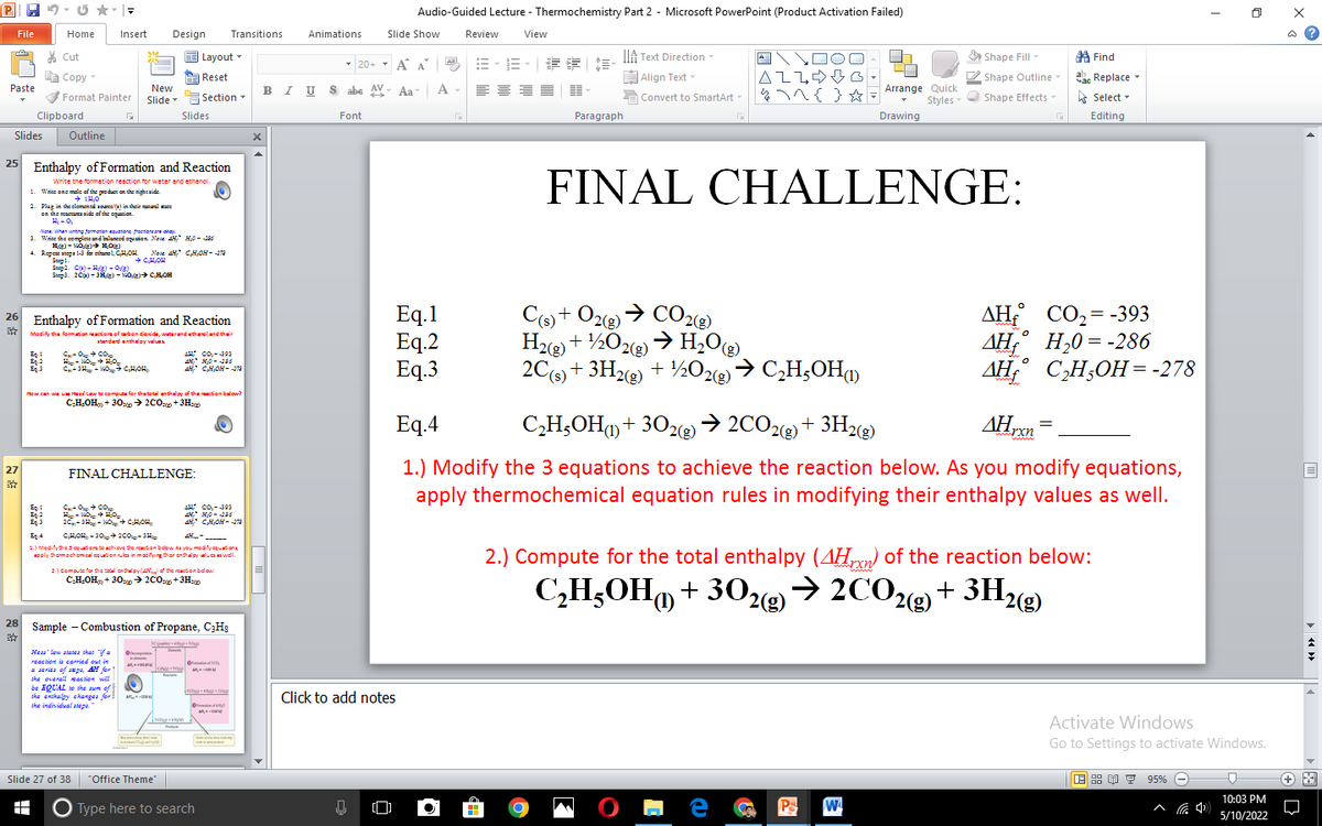 Audio-Guided Lecture - Thermochemistry Part 2 - Microsoft PowerPoint (Product Activation Failed)
File
Home
Insert
Design
Transitions
Animations
Slide Show
Review
View
* Cut
Layout -
IA Text Direction
Shape Fill-
第Find
Aal
20+ - A A E- E
E Copy
A Reset
Align Text -
AZLOB
Shape Outline
ab. Replace
BI U S abe AV- Aa
A -
Paste
New
Arrange Quick
Slide- "G Section-
Slides
Format Painter
E Convert to SmartArt-
Styles- Shape Effects-
A Select -
Clipboard
Font
Paragraph
Drawing
Editing
Slides
Outline
25 Enthalpy of Formation and Reaction
FINAL CHALLENGE:
Write the formation reaction for water and ethanol.
1. Waite ene mele ef the peda on the right side
2. Plug in theclementi 1oea) in their tal st:
en the etatide ef the eqanion
.ahay םוב גרמ םדמיבבבה הבליבודוב,תמrואי המבאל
3. Write the cemplete and laneed eguation Neie AH, H0- -2as
Nate: Whan untng famatan aata frecton re oba
Nase AH, CHOH- J
+ CHOH
4. Ropeat atopa a le eshanel CHOH
Step.
Step2. Ca) - H/3) - 0/3)
Seepa. 20) - 3H) - VOg) CHOH
Eq.1
Eq.2
Eq.3
Co + O2 > CO22)
H2(g) + ½02(g)
2C + 3Hz + ½O2→ C,H;OH
AH CO,= -393
ДН
AH, C,H,OH=-278
26 Enthalpy of Formation and Reaction
Medify the fomation tiom of arten diexide, waterandatharcland thein
atandard anthalpy valu
AH
Н,0 %3D -286
CO CO
AH co.-403
Eq.!
Eg2
Eg
A CHON- 1
How can we um Heaa Lw to computa for thatotal nthaly of the uction below?
CH,OH + 30:> 2C0+3H
Eq.4
C,H,OH() + 302@) → 2CO2(2) + 3H2@)
AHrn
www
1.) Modify the 3 equations to achieve the reaction below. As you modify equations,
apply thermochemical equation rules in modifying their enthalpy values as well.
27
FINAL CHALLENGE:
CO CO
AH Co.-393
20-3- WO CHOH
AH CHOH -
Eg.4
CHOH - 30 200H
-----
1.) Medify dhe s cquiom to achiove dhe reacion beow Aa you moafycguationa
ssly thomechomical cqudion nula in madilying dhair enthalpy waluOa wel.
2.) Compute for the total enthalpy (AHrm) of the reaction below:
z.) Compute for the total onthalpy(4H the reation bdow:
2COe + 3H2(g)
C,HOH, + 30y> 2C0 +3Hy
C,H;OH + 302(>
28
Sample - Combustion of Propane, C3H3
reaction a cerried out in
* seriea of aka, AH for
ske overall eaction sill
be IQUAL o ske um of
ske enikaly ekanges for
ske individual ataga.
Click to add notes
Activate Windows
Go to Settings to activate Windows.
Slide 27 of 38
"Office Theme"
9 95%
10:03 PM
O Type here to search
^ G 4)
5/10/2022
