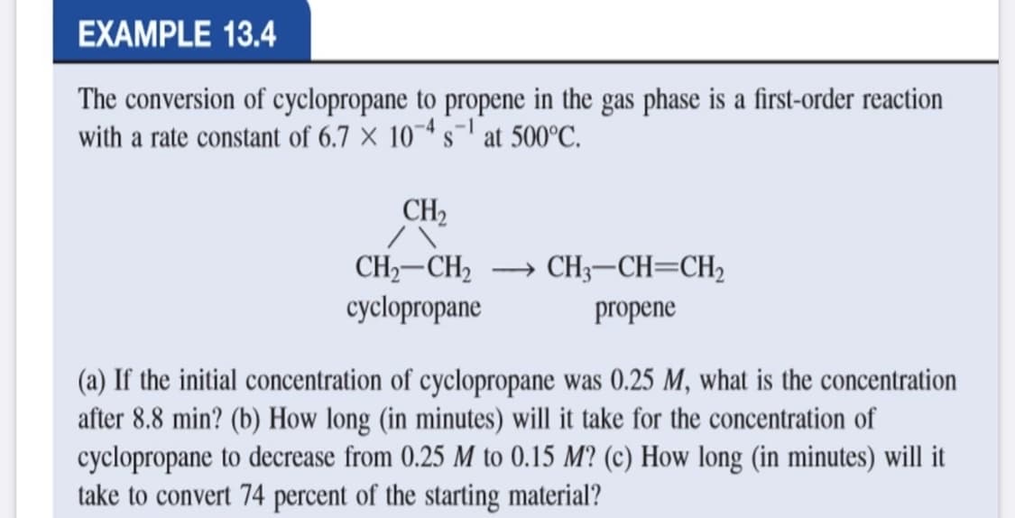 EXAMPLE 13.4
The conversion of cyclopropane to propene in the gas phase is a first-order reaction
with a rate constant of 6.7 × 10~* s¬1 at 500°C.
CH2
→ CH3-CH=CH2
CH,-CH2
cyclopropane
propene
(a) If the initial concentration of cyclopropane was 0.25 M, what is the concentration
after 8.8 min? (b) How long (in minutes) will it take for the concentration of
cyclopropane to decrease from 0.25 M to 0.15 M? (c) How long (in minutes) will it
take to convert 74 percent of the starting material?
