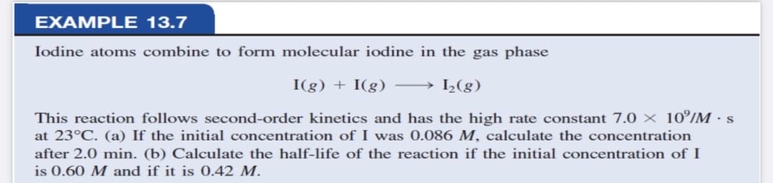 EXAMPLE 13.7
Iodine atoms combine to form molecular iodine in the gas phase
I(g) + I(g)
→ L(g)
This reaction follows second-order kinetics and has the high rate constant 7.0 10°/M · s
at 23°C. (a) If the initial concentration of I was 0.086 M, calculate the concentration
after 2.0 min. (b) Calculate the half-life of the reaction if the initial concentration of I
is 0.60 M and if it is 0.42 M.
