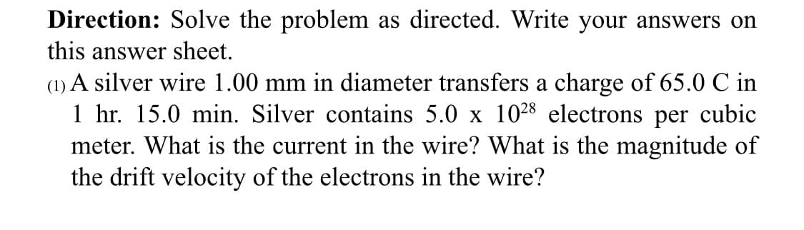 Direction: Solve the problem as directed. Write your answers on
this answer sheet.
(1) A silver wire 1.00 mm in diameter transfers a charge of 65.0 C in
1 hr. 15.0 min. Silver contains 5.0 x 1028 electrons per cubic
meter. What is the current in the wire? What is the magnitude of
the drift velocity of the electrons in the wire?
