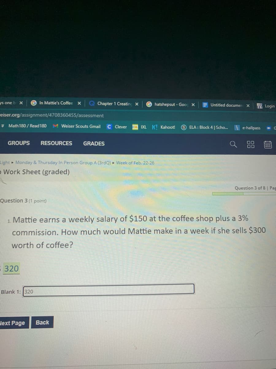 ys one b x
G In Mattie's Coffee x
Q Chapter 1 Creatinc x
G hatshepsut - Goog x
E Untitled documen X
K Login
reiser.org/assignment/4708360455/assessment
7 Math180 / Read 180
M Weiser Scouts Gmail
C lever
IXL K! Kahoot!
9 ELA : Block 4 | Scho.
e-hallpass
GROUPS
RESOURCES
GRADES
Light Monday & Thursday In Person Group A (3rdQ) ► Week of Feb. 22-26
o Work Sheet (graded)
Question 3 of 8 | Pag
Question 3 (1 point)
1. Mattie earns a weekly salary of $150 at the coffee shop plus a 3%
commission. How much would Mattie make in a week if she sells $300
worth of coffee?
320
Blank 1: 320
lext Page
Back
