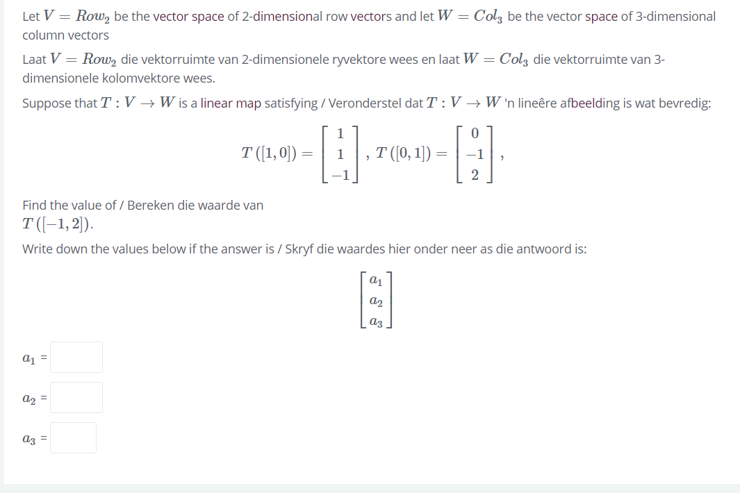 Let V = Row, be the vector space of 2-dimensional row vectors and let W = Col3 be the vector space of 3-dimensional
column vectors
Laat V = Row, die vektorruimte van 2-dimensionele ryvektore wees en laat W =
Colz die vektorruimte van 3-
dimensionele kolomvektore wees.
Suppose that T :V → W is a linear map satisfying / Veronderstel dat T : V → W 'n lineêre afbeelding is wat bevredig:
T ([1,0))-
т (0, 1) -
1
-1
2
Find the value of / Bereken die waarde van
T ((-1, 2)).
Write down the values below if the answer is / Skryf die waardes hier onder neer as die antwoord is:
a2
az
a, =
a2 =
az =
