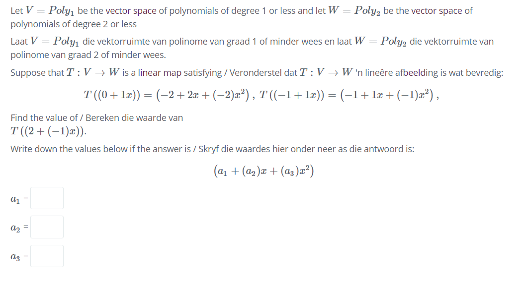 Let V = Poly1 be the vector space of polynomials of degree 1 or less and let W = Poly, be the vector space of
polynomials of degree 2 or less
Laat V =
Poly, die vektorruimte van polinome van graad 1 of minder wees en laat W = Poly, die vektorruimte van
polinome van graad 2 of minder wees.
Suppose that T :V → W is a linear map satisfying / Veronderstel dat T : V → W 'n lineêre afbeelding is wat bevredig:
T (0+1æ)) = (-2+ 2æ + (-2)æ²), T ((-1+læ)) = (-1+ la + (-1)a²),
Find the value of / Bereken die waarde van
T (2+ (-1)æ)).
Write down the values below if the answer is / Skryf die waardes hier onder neer as die antwoord is:
(a1 + (a2 )æ + (as )æ?)
aj =
a2 =
az =
