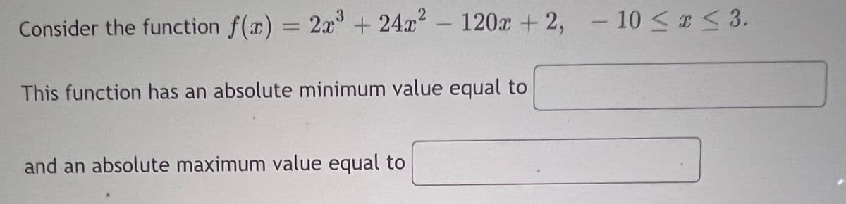 Consider the function f(x) = 2x + 24x - 120x + 2, - 10 < a < 3.
|
%3D
This function has an absolute minimum value equal to
and an absolute maximum value equal to
