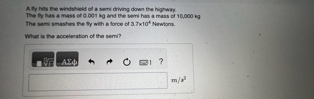 A fly hits the windshield of a semi driving down the highway.
The fly has a mass of 0.001 kg and the semi has a mass of 10,000 kg
The semi smashes the fly with a force of 3.7x104 Newtons.
What is the acceleration of the semi?
V
ΑΣΦ
?
m/s²
